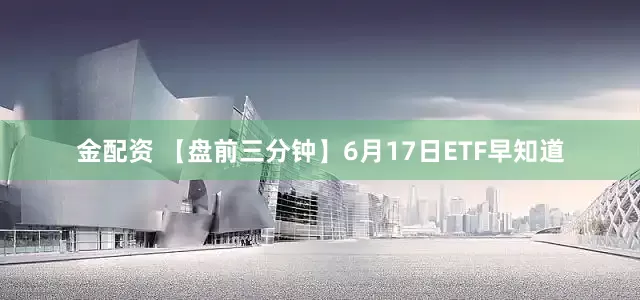 金配资 【盘前三分钟】6月17日ETF早知道