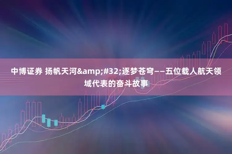 中博证券 扬帆天河&#32;逐梦苍穹——五位载人航天领域代表的奋斗故事