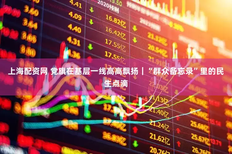 上海配资网 党旗在基层一线高高飘扬｜“群众备忘录”里的民生点滴