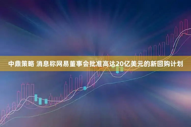 中鼎策略 消息称网易董事会批准高达20亿美元的新回购计划