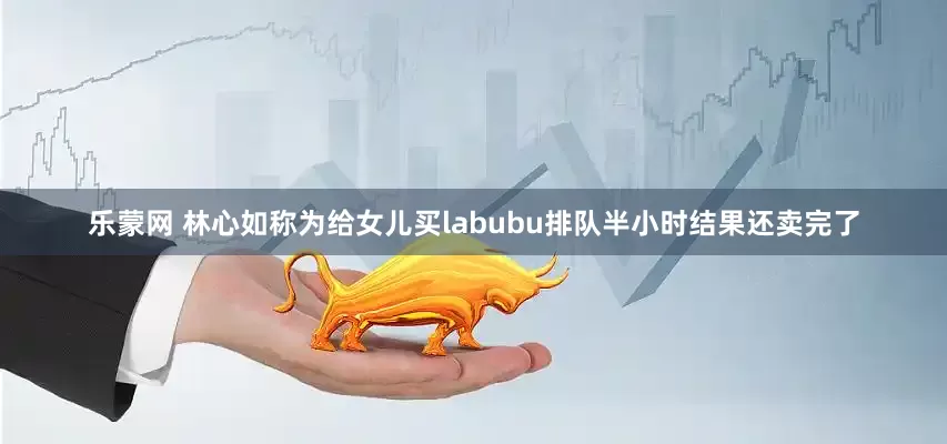 乐蒙网 林心如称为给女儿买labubu排队半小时结果还卖完了