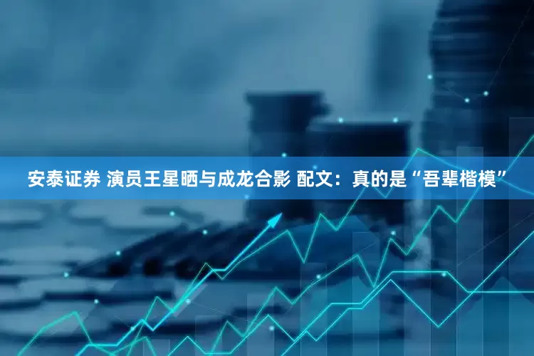 安泰证券 演员王星晒与成龙合影 配文：真的是“吾辈楷模”