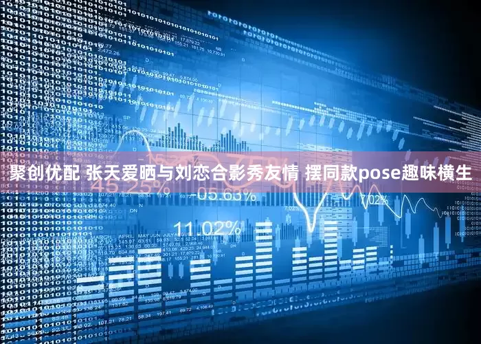 聚创优配 张天爱晒与刘恋合影秀友情 摆同款pose趣味横生