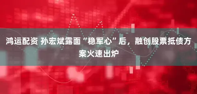 鸿运配资 孙宏斌露面“稳军心”后，融创股票抵债方案火速出炉