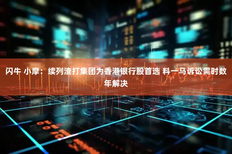 闪牛 小摩：续列渣打集团为香港银行股首选 料一马诉讼需时数年解决