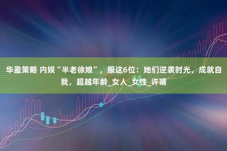 华盈策略 内娱“半老徐娘”，服这6位：她们逆袭时光，成就自我，超越年龄_女人_女性_许晴