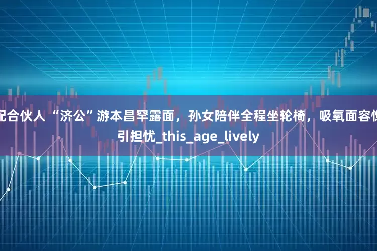 优配合伙人 “济公”游本昌罕露面，孙女陪伴全程坐轮椅，吸氧面容憔悴引担忧_this_age_lively