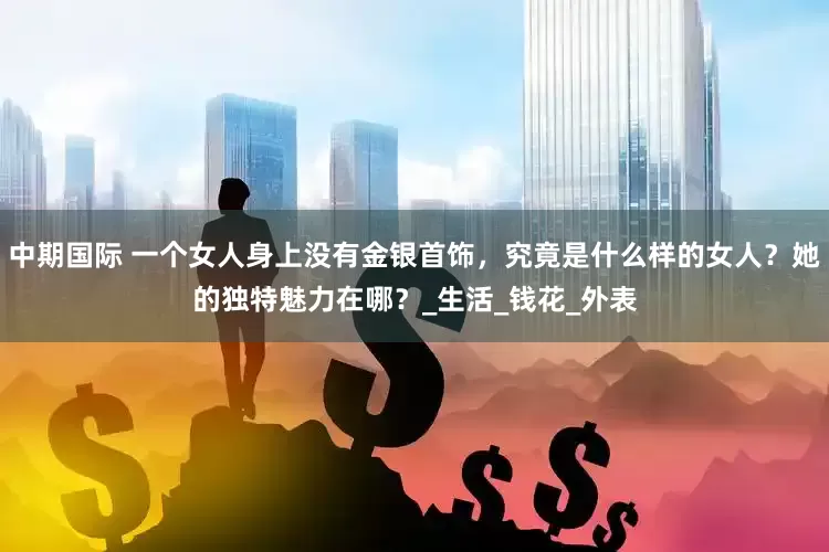 中期国际 一个女人身上没有金银首饰，究竟是什么样的女人？她的独特魅力在哪？_生活_钱花_外表