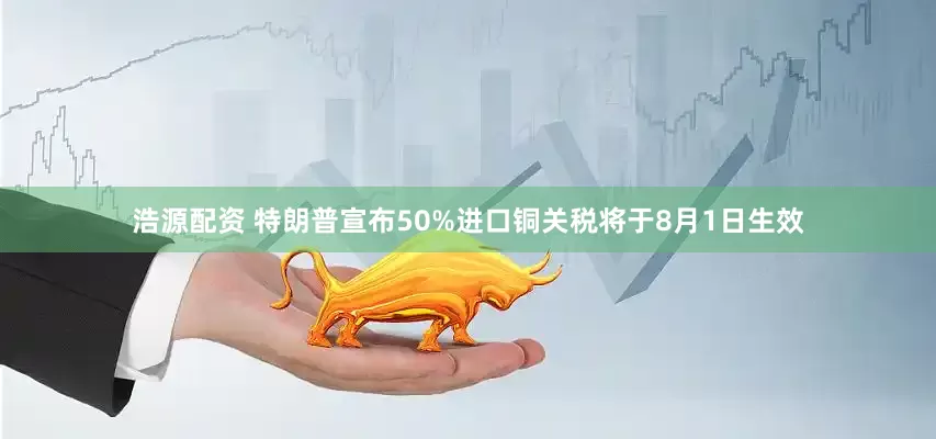 浩源配资 特朗普宣布50%进口铜关税将于8月1日生效
