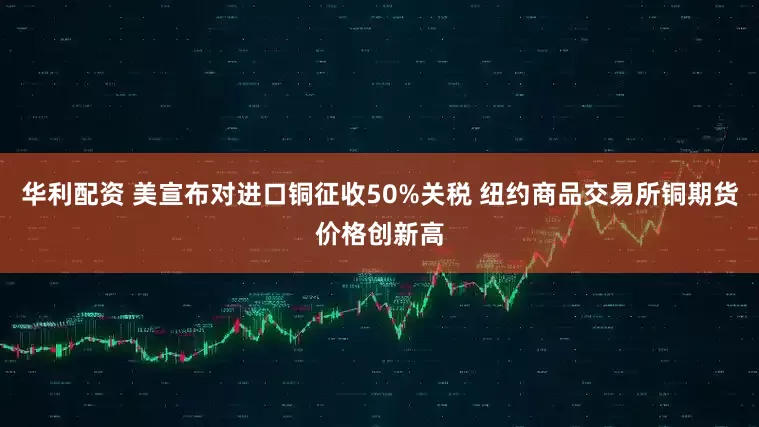 华利配资 美宣布对进口铜征收50%关税 纽约商品交易所铜期货价格创新高