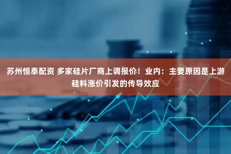 苏州恒泰配资 多家硅片厂商上调报价！业内：主要原因是上游硅料涨价引发的传导效应