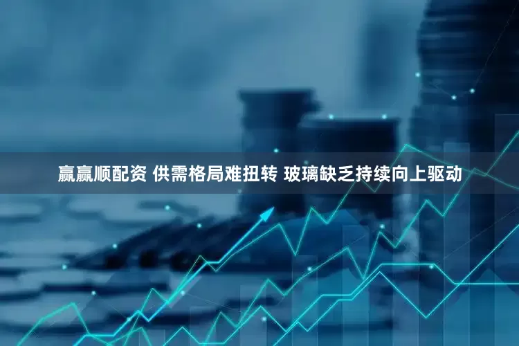 赢赢顺配资 供需格局难扭转 玻璃缺乏持续向上驱动