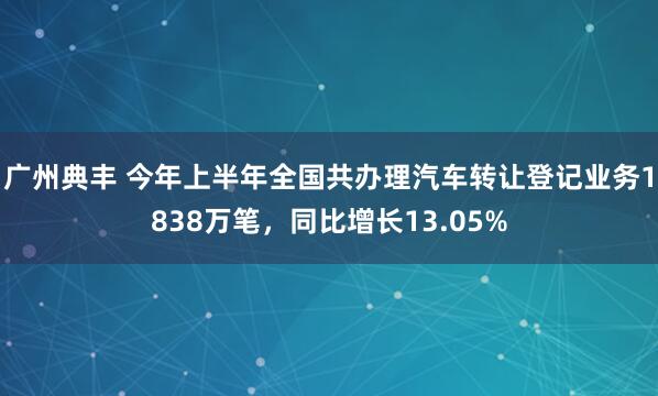 广州典丰 今年上半年全国共办理汽车转让登记业务1838万笔，同比增长13.05%