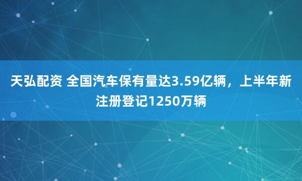 天弘配资 全国汽车保有量达3.59亿辆，上半年新注册登记1250万辆