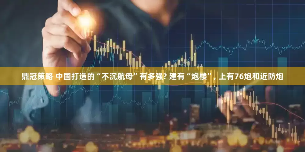 鼎冠策略 中国打造的“不沉航母”有多强? 建有“炮楼”, 上有76炮和近防炮
