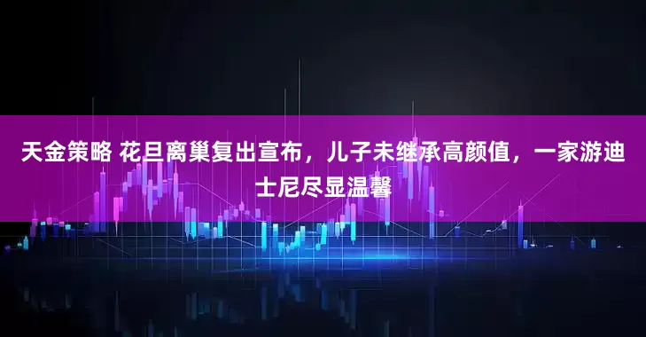 天金策略 花旦离巢复出宣布，儿子未继承高颜值，一家游迪士尼尽显温馨