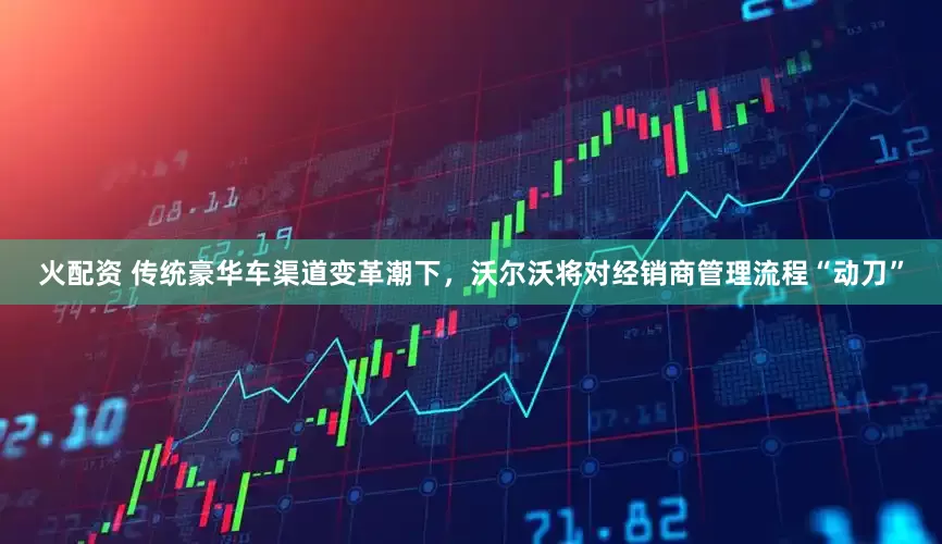 火配资 传统豪华车渠道变革潮下，沃尔沃将对经销商管理流程“动刀”