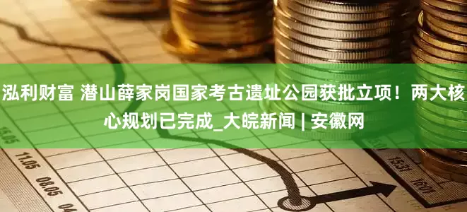 泓利财富 潜山薛家岗国家考古遗址公园获批立项！两大核心规划已完成_大皖新闻 | 安徽网