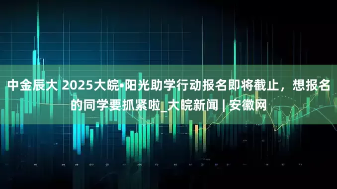 中金辰大 ﻿2025大皖•阳光助学行动报名即将截止，想报名的同学要抓紧啦_大皖新闻 | 安徽网