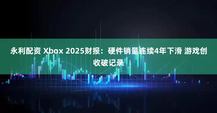 永利配资 Xbox 2025财报：硬件销量连续4年下滑 游戏创收破记录