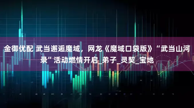 金御优配 武当邂逅魔域，网龙《魔域口袋版》“武当山河录”活动燃情开启_弟子_灵契_宝地
