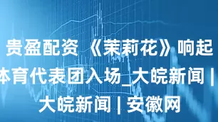 贵盈配资 《茉莉花》响起  中国体育代表团入场_大皖新闻 | 安徽网