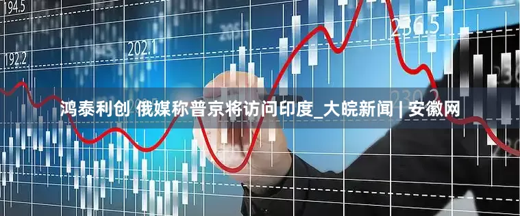 鸿泰利创 俄媒称普京将访问印度_大皖新闻 | 安徽网