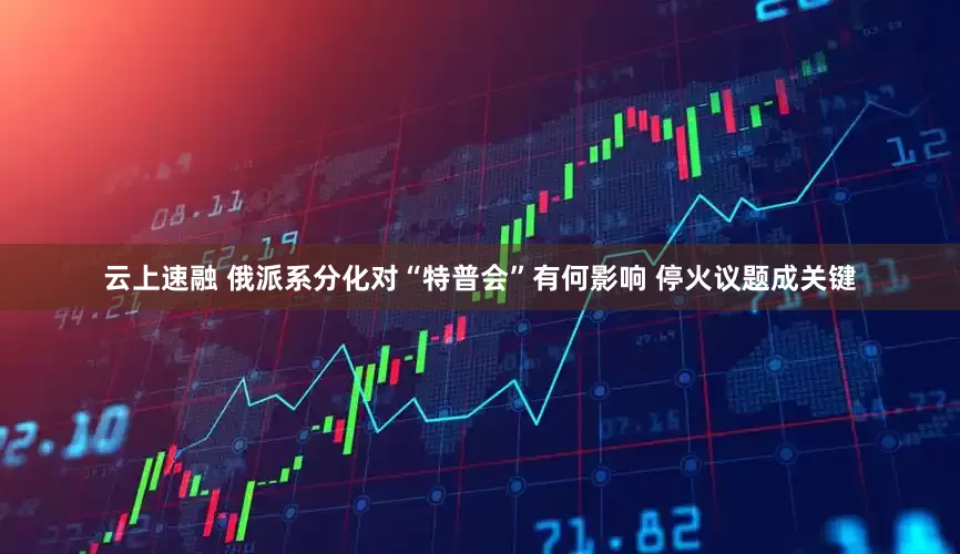云上速融 俄派系分化对“特普会”有何影响 停火议题成关键