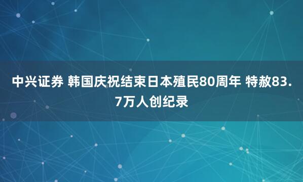 中兴证券 韩国庆祝结束日本殖民80周年 特赦83.7万人创纪录