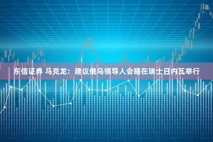 东信证券 马克龙：建议俄乌领导人会晤在瑞士日内瓦举行