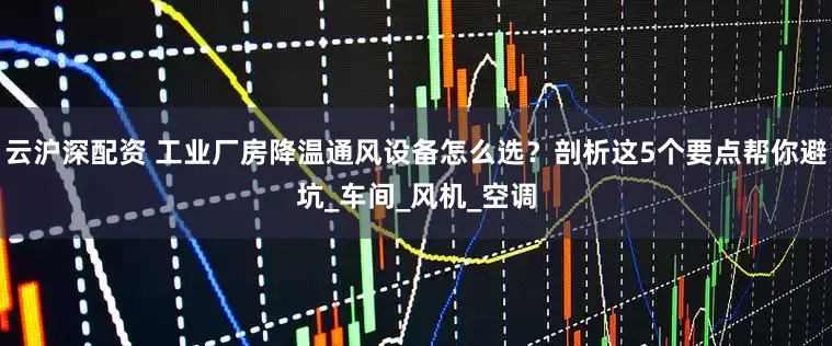 云沪深配资 工业厂房降温通风设备怎么选？剖析这5个要点帮你避坑_车间_风机_空调