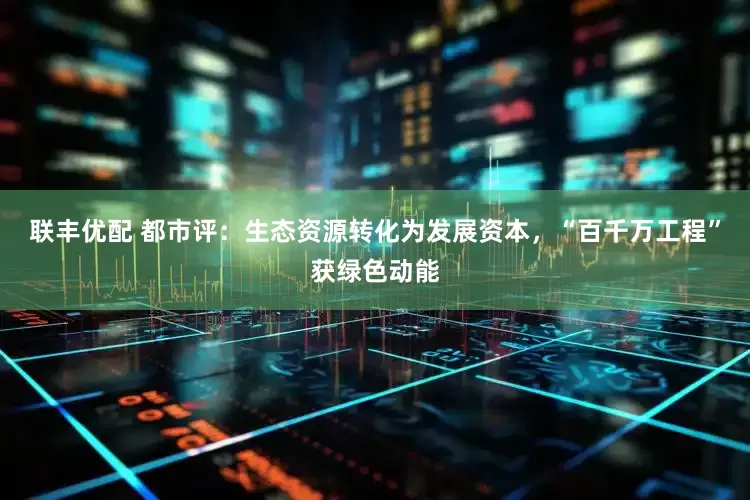 联丰优配 都市评：生态资源转化为发展资本，“百千万工程”获绿色动能