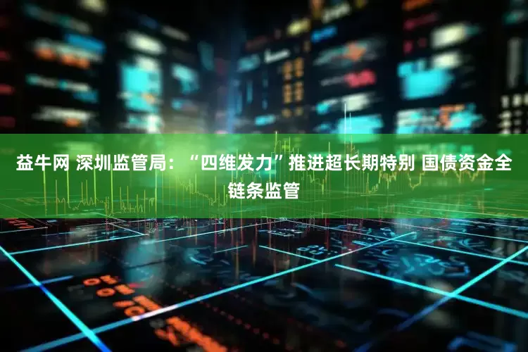 益牛网 深圳监管局：“四维发力”推进超长期特别 国债资金全链条监管