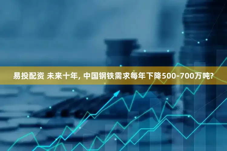 易投配资 未来十年, 中国钢铁需求每年下降500-700万吨?