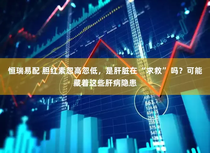 恒瑞易配 胆红素忽高忽低，是肝脏在 “求救” 吗？可能藏着这些肝病隐患