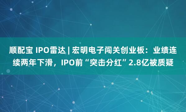 顺配宝 IPO雷达 | 宏明电子闯关创业板：业绩连续两年下滑，IPO前“突击分红”2.8亿被质疑