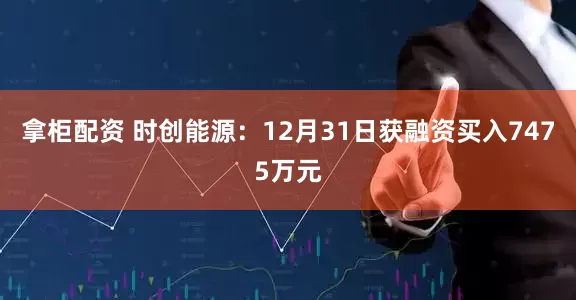 拿柜配资 时创能源：12月31日获融资买入7475万元