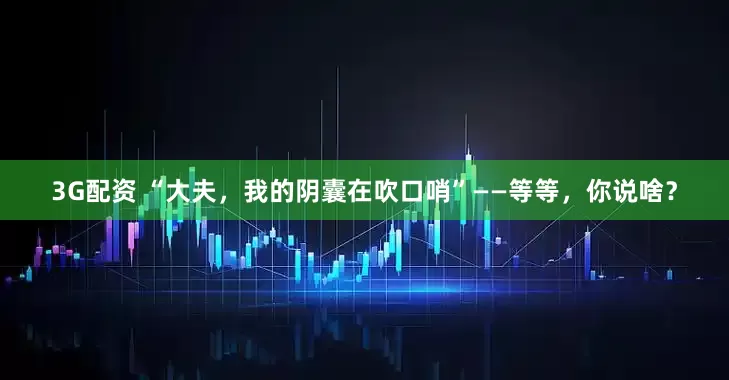 3G配资 “大夫,我的阴囊在吹口哨”——等等,你说啥?