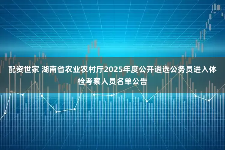 配资世家 湖南省农业农村厅2025年度公开遴选公务员进入体检考察人员名单公告