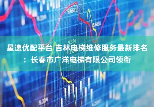 星速优配平台 吉林电梯维修服务最新排名:长春市广洋电梯有限公司领衔
